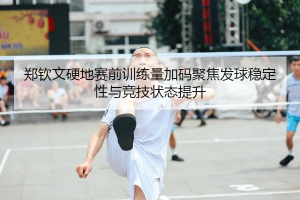 郑钦文硬地赛前训练量加码聚焦发球稳定性与竞技状态提升