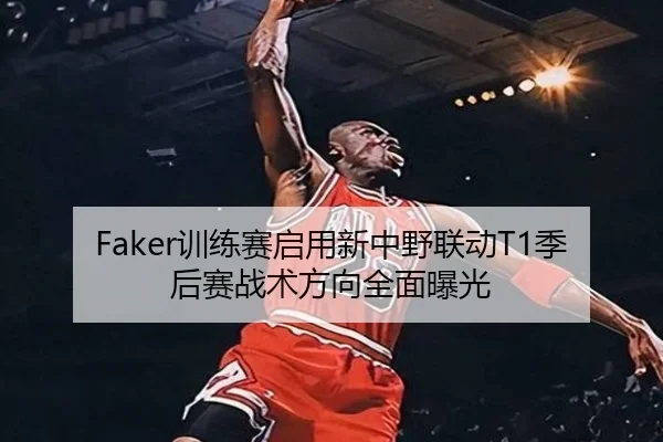 Faker训练赛启用新中野联动T1季后赛战术方向全面曝光