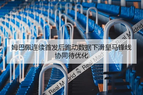 姆巴佩连续首发后跑动数据下滑皇马锋线协同待优化