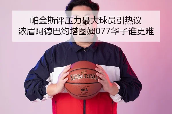 帕金斯评压力最大球员引热议 浓眉阿德巴约塔图姆077华子谁更难